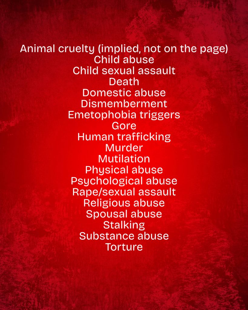 Animal cruelty (implied, not on the page)
Child abuse
Child sexual assault
Death
Domestic abuse
Dismemberment
Emetophobia triggers
Gore
Human trafficking
Murder
Mutilation
Physical abuse
Psychological abuse
Rape/sexual assault
Religious abuse
Spousal abuse
Stalking
Substance abuse
Torture
